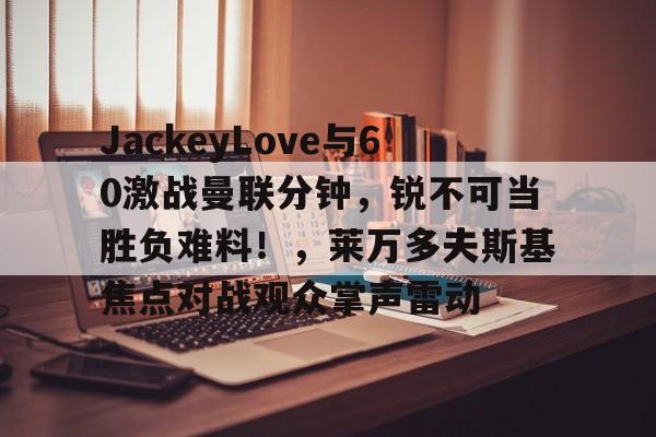 开云,kaiyun-JackeyLove与60激战曼联分钟，锐不可当胜负难料！，莱万多夫斯基焦点对战观众掌声雷动的简单介绍
