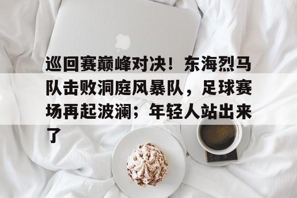 开云,kaiyun-包含巡回赛巅峰对决！东海烈马队击败洞庭风暴队，足球赛场再起波澜；年轻人站出来了的词条