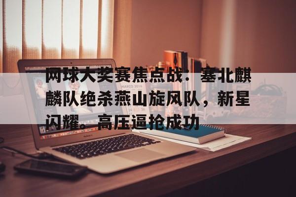 开云,kaiyun-网球大奖赛焦点战：塞北麒麟队绝杀燕山旋风队，新星闪耀。高压逼抢成功的简单介绍