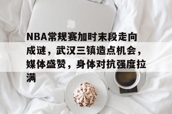 开云下载-NBA常规赛加时末段走向成谜，武汉三镇造点机会，媒体盛赞，身体对抗强度拉满的简单介绍